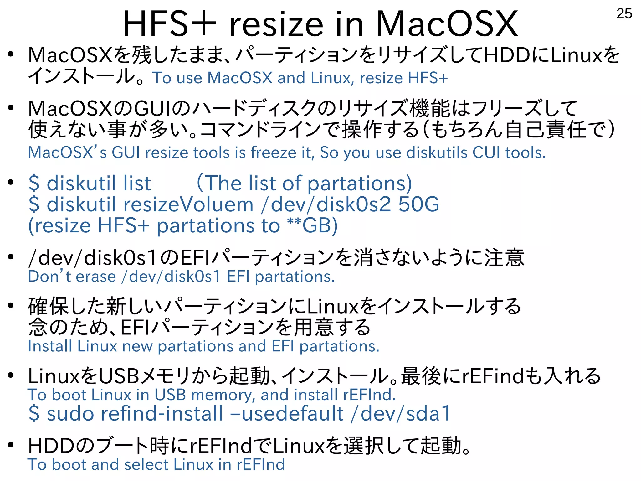 25
HFS＋ resize in MacOSX
●
MacOSXを残したまま、パーティションをリサイズしてHDDにLinuxを
インストール。 To use MacOSX and Linux, resize HFS+
●
MacOSXのGUIのハードディスクのリサイズ機能はフリーズして
使えない事が多い。コマンドラインで操作する（もちろん自己責任で）
MacOSX’s GUI resize tools is freeze it, So you use diskutils CUI tools.
●
$ diskutil list　　（The list of partations)
$ diskutil resizeVoluem /dev/disk0s2 50G
(resize HFS+ partations to **GB)
●
/dev/disk0s1のEFIパーティションを消さないように注意
Don’t erase /dev/disk0s1 EFI partations.
●
確保した新しいパーティションにLinuxをインストールする
念のため、EFIパーティションを用意する
Install Linux new partations and EFI partations.
●
LinuxをUSBメモリから起動、インストール。最後にrEFindも入れる
To boot Linux in USB memory, and install rEFInd.
$ sudo refind-install –usedefault /dev/sda1
●
HDDのブート時にrEFIndでLinuxを選択して起動。
To boot and select Linux in rEFInd
 