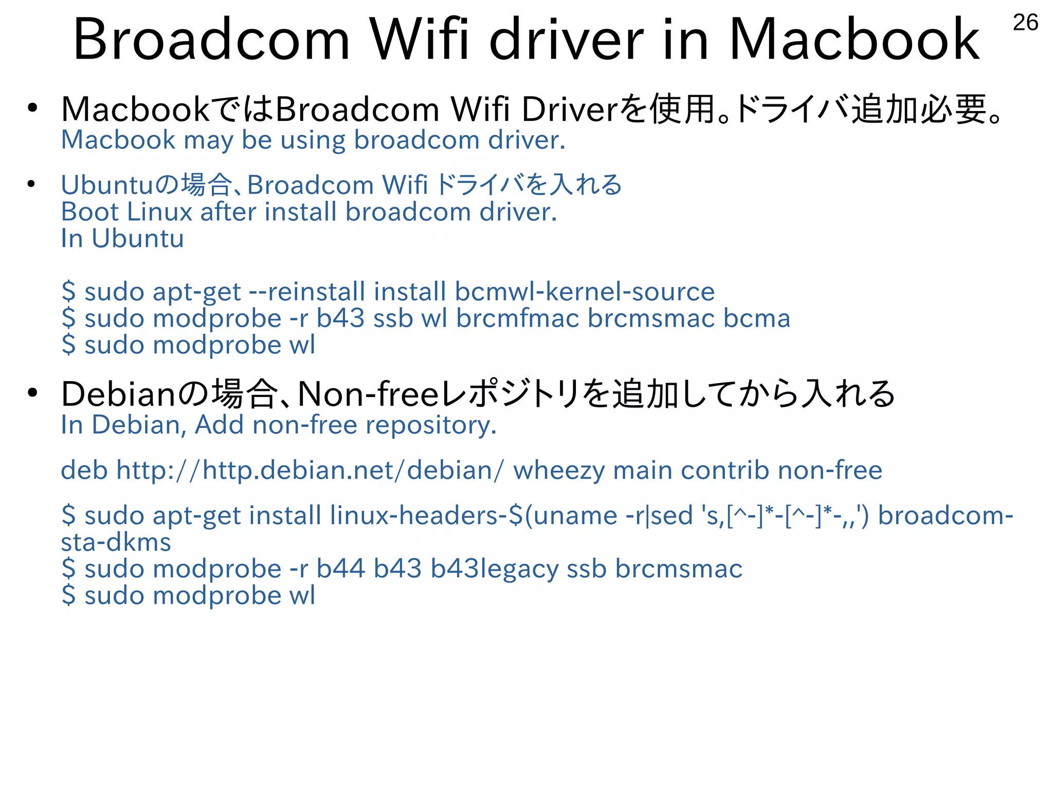 26
Broadcom Wifi driver in Macbook
●
MacbookではBroadcom Wifi Driverを使用。ドライバ追加必要。
Macbook may be using broadcom driver.
●
Ubuntuの場合、Broadcom Wifi ドライバを入れる
Boot Linux after install broadcom driver.
In Ubuntu
$ sudo apt-get --reinstall install bcmwl-kernel-source
$ sudo modprobe -r b43 ssb wl brcmfmac brcmsmac bcma
$ sudo modprobe wl
●
Debianの場合、Non-freeレポジトリを追加してから入れる
In Debian, Add non-free repository.
deb http://http.debian.net/debian/ wheezy main contrib non-free
$ sudo apt-get install linux-headers-$(uname -r|sed 's,[^-]*-[^-]*-,,') broadcom-
sta-dkms
$ sudo modprobe -r b44 b43 b43legacy ssb brcmsmac
$ sudo modprobe wl
 
