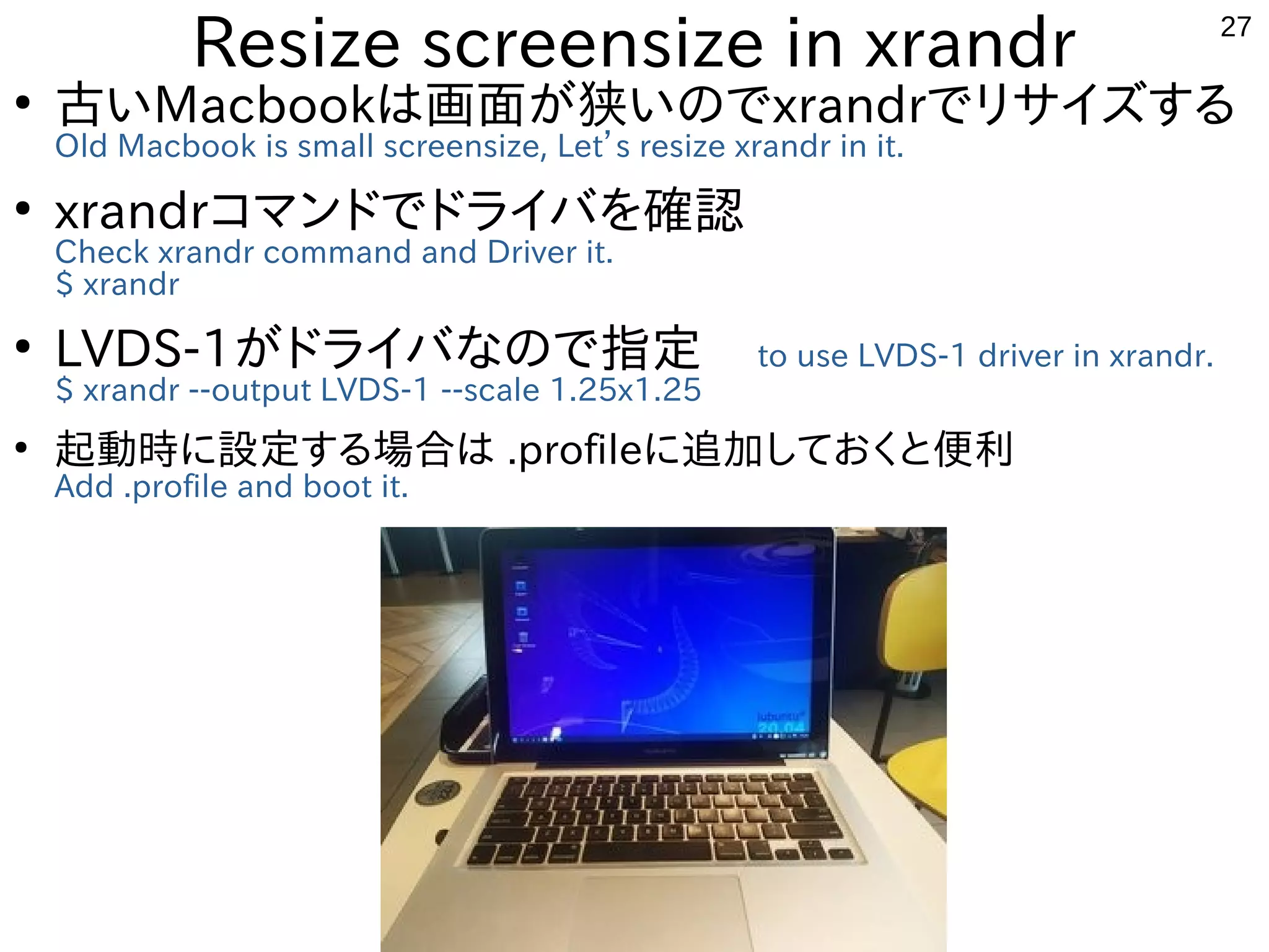 27
Resize screensize in xrandr
●
古いMacbookは画面が狭いのでxrandrでリサイズする
Old Macbook is small screensize, Let’s resize xrandr in it.
●
xrandrコマンドでドライバを確認
Check xrandr command and Driver it.
$ xrandr
●
LVDS-1がドライバなので指定 to use LVDS-1 driver in xrandr.
$ xrandr --output LVDS-1 --scale 1.25x1.25
●
起動時に設定する場合は .profileに追加しておくと便利
Add .profile and boot it.
 