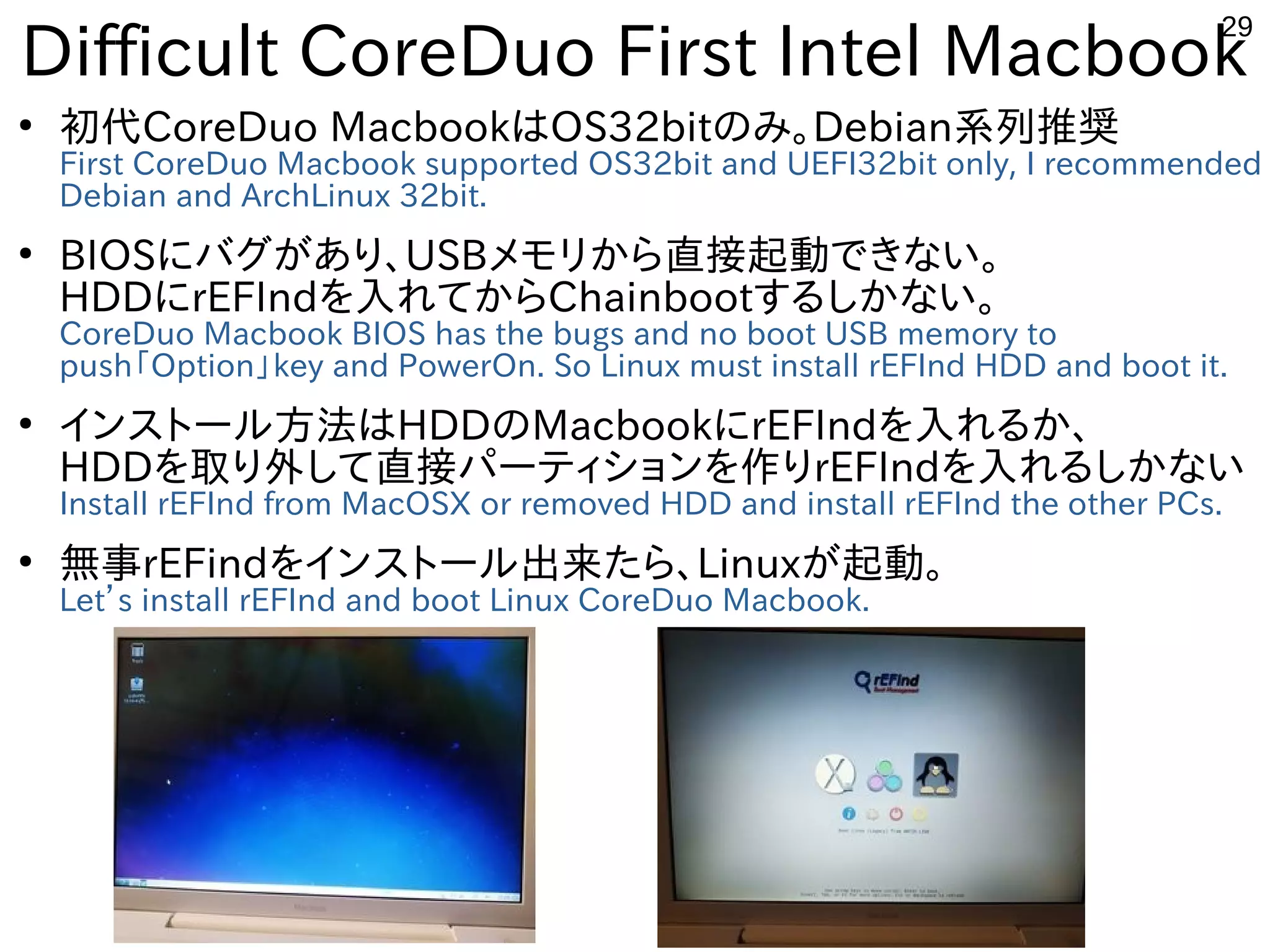 29
Difficult CoreDuo First Intel Macbook
●
初代CoreDuo MacbookはOS32bitのみ。Debian系列推奨
First CoreDuo Macbook supported OS32bit and UEFI32bit only, I recommended
Debian and ArchLinux 32bit.
●
BIOSにバグがあり、USBメモリから直接起動できない。
HDDにrEFIndを入れてからChainbootするしかない。
CoreDuo Macbook BIOS has the bugs and no boot USB memory to
push「Option」key and PowerOn. So Linux must install rEFInd HDD and boot it.
●
インストール方法はHDDのMacbookにrEFIndを入れるか、
HDDを取り外して直接パーティションを作りrEFIndを入れるしかない
Install rEFInd from MacOSX or removed HDD and install rEFInd the other PCs.
●
無事rEFindをインストール出来たら、Linuxが起動。
Let’s install rEFInd and boot Linux CoreDuo Macbook.
 