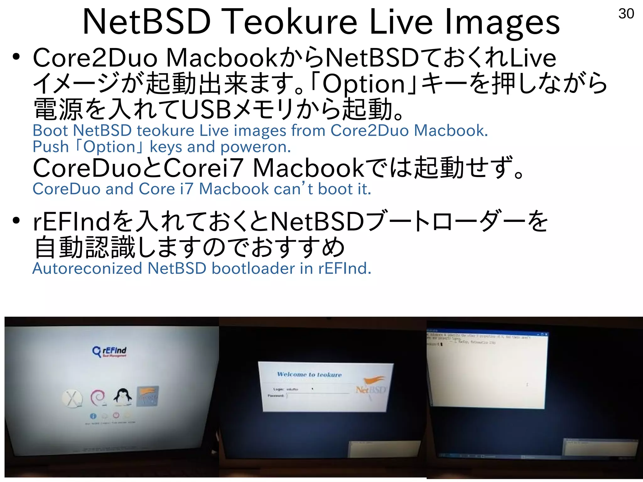 30
NetBSD Teokure Live Images
●
Core2Duo MacbookからNetBSDておくれLive
イメージが起動出来ます。「Option」キーを押しながら
電源を入れてUSBメモリから起動。
Boot NetBSD teokure Live images from Core2Duo Macbook.
Push 「Option」 keys and poweron.
CoreDuoとCorei7 Macbookでは起動せず。
CoreDuo and Core i7 Macbook can’t boot it.
●
rEFIndを入れておくとNetBSDブートローダーを
自動認識しますのでおすすめ
Autoreconized NetBSD bootloader in rEFInd.
 
