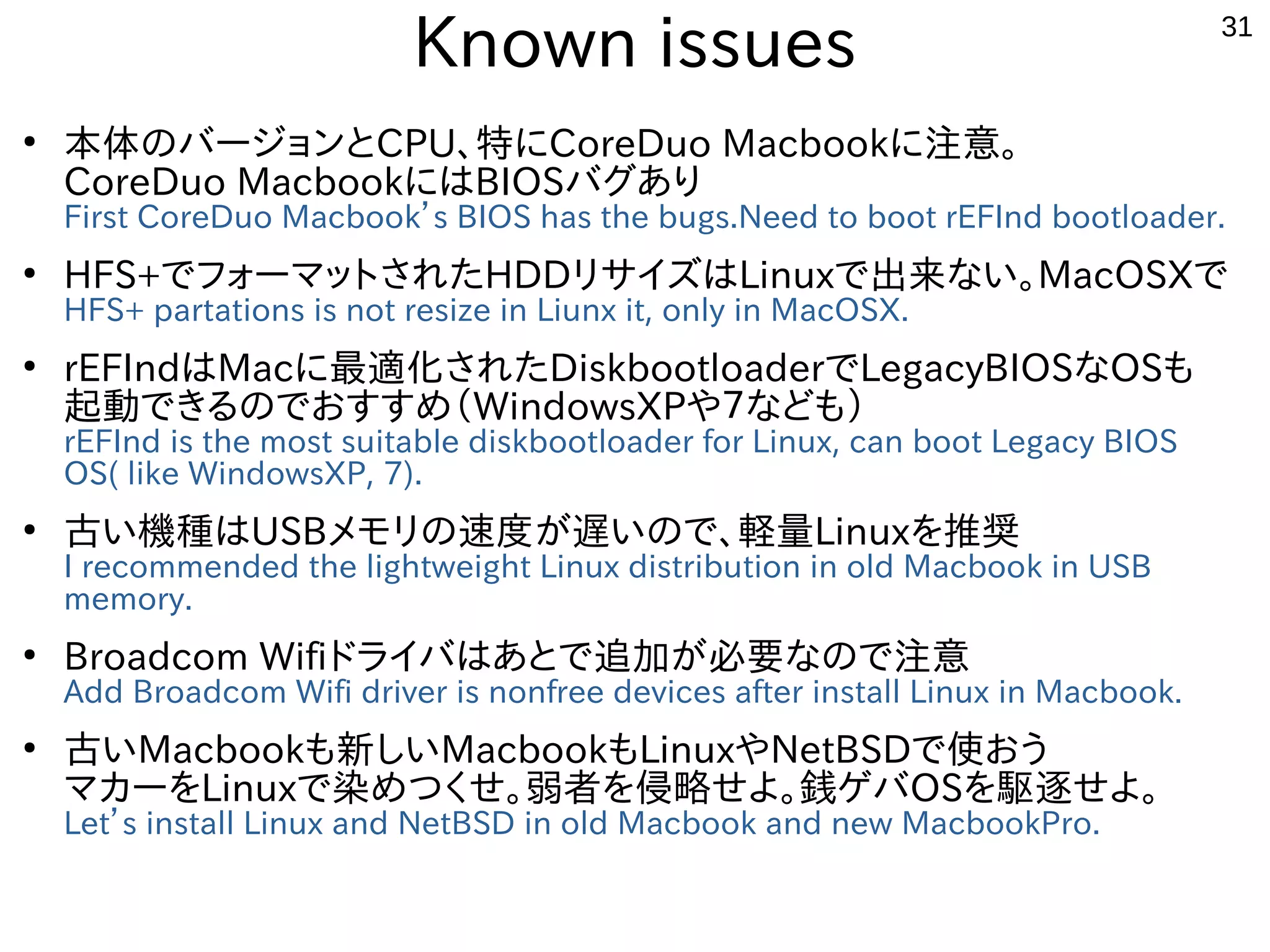 31
Known issues
●
本体のバージョンとCPU、特にCoreDuo Macbookに注意。
CoreDuo MacbookにはBIOSバグあり
First CoreDuo Macbook’s BIOS has the bugs.Need to boot rEFInd bootloader.
●
HFS+でフォーマットされたHDDリサイズはLinuxで出来ない。MacOSXで
HFS+ partations is not resize in Liunx it, only in MacOSX.
●
rEFIndはMacに最適化されたDiskbootloaderでLegacyBIOSなOSも
起動できるのでおすすめ（WindowsXPや７なども）
rEFInd is the most suitable diskbootloader for Linux, can boot Legacy BIOS
OS( like WindowsXP, 7).
●
古い機種はUSBメモリの速度が遅いので、軽量Linuxを推奨
I recommended the lightweight Linux distribution in old Macbook in USB
memory.
●
Broadcom Wifiドライバはあとで追加が必要なので注意
Add Broadcom Wifi driver is nonfree devices after install Linux in Macbook.
●
古いMacbookも新しいMacbookもLinuxやNetBSDで使おう
マカーをLinuxで染めつくせ。弱者を侵略せよ。銭ゲバOSを駆逐せよ。
Let’s install Linux and NetBSD in old Macbook and new MacbookPro.
 