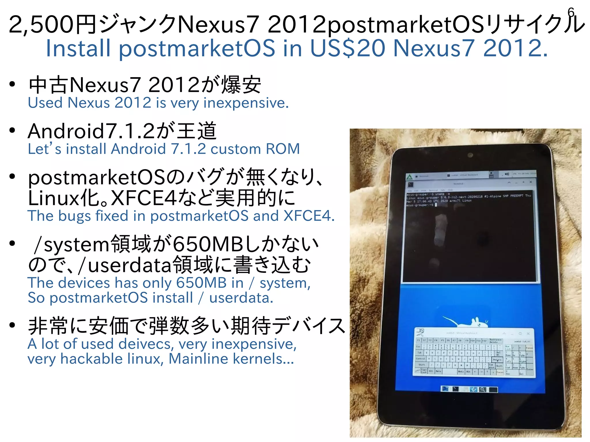 6
2,500円ジャンクNexus7 2012postmarketOSリサイクル
Install postmarketOS in US$20 Nexus7 2012.
●
中古Nexus7 2012が爆安
Used Nexus 2012 is very inexpensive.
●
Android7.1.2が王道
Let’s install Android 7.1.2 custom ROM
●
postmarketOSのバグが無くなり、
Linux化。XFCE4など実用的に
The bugs fixed in postmarketOS and XFCE4.
●
/system領域が650MBしかない
ので、/userdata領域に書き込む
The devices has only 650MB in / system,
So postmarketOS install / userdata.
●
非常に安価で弾数多い期待デバイス
A lot of used deivecs, very inexpensive,
very hackable linux, Mainline kernels...
 