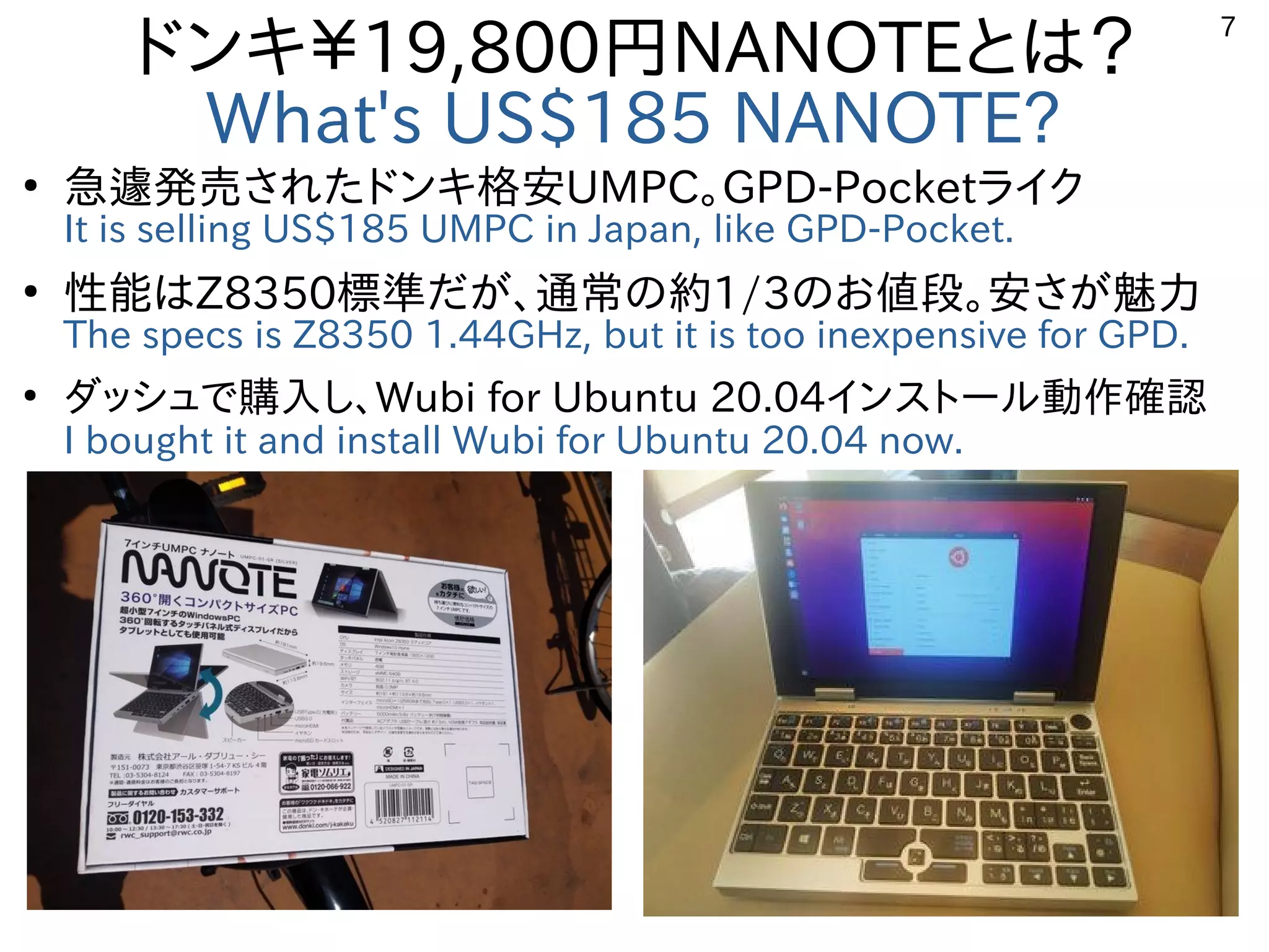7
ドンキ￥19,800円NANOTEとは？
What's US$185 NANOTE?
●
急遽発売されたドンキ格安UMPC。GPD-Pocketライク
It is selling US$185 UMPC in Japan, like GPD-Pocket.
●
性能はZ8350標準だが、通常の約1/3のお値段。安さが魅力
The specs is Z8350 1.44GHz, but it is too inexpensive for GPD.
●
ダッシュで購入し、Wubi for Ubuntu 20.04インストール動作確認
I bought it and install Wubi for Ubuntu 20.04 now.　
 