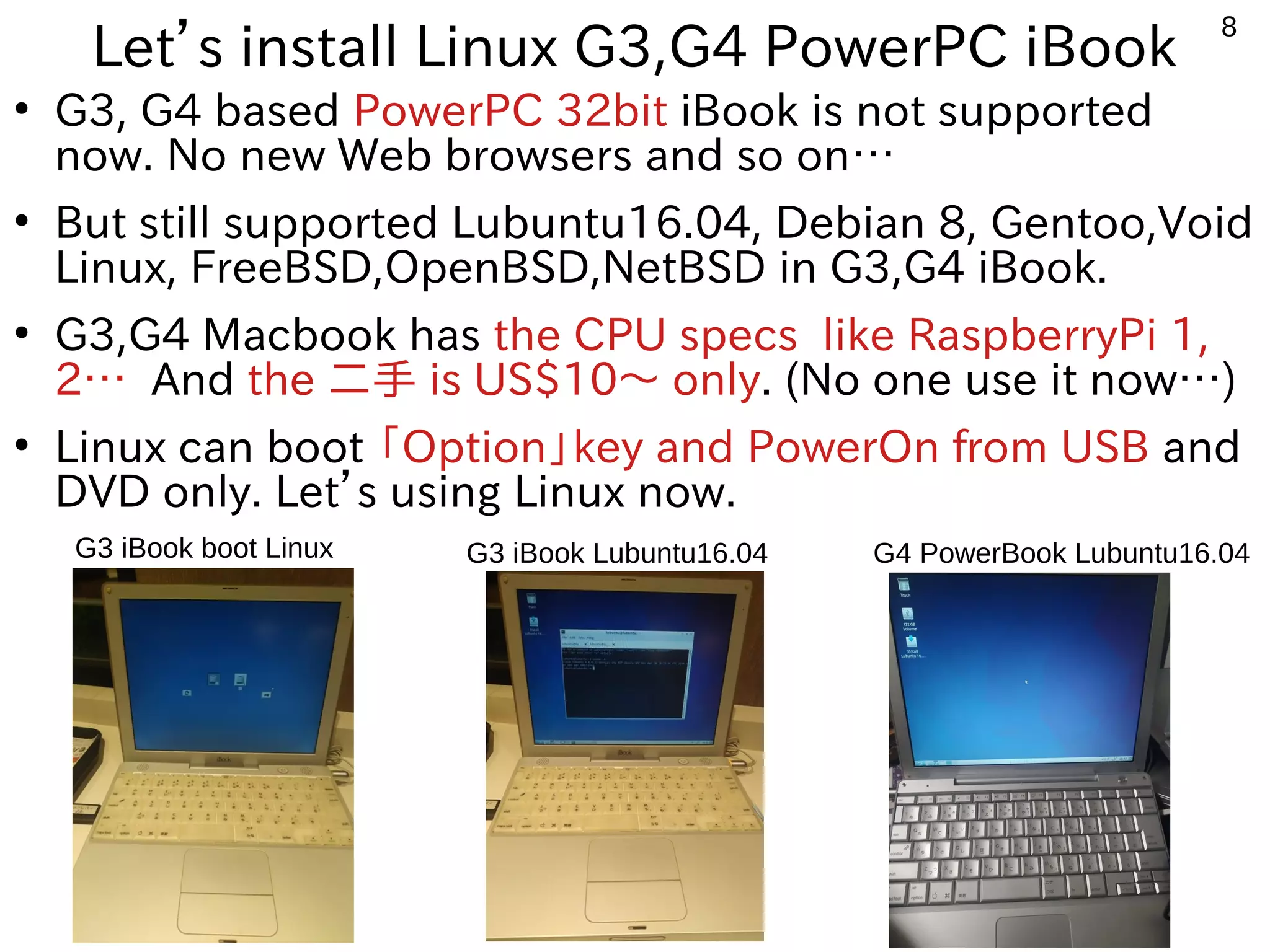 8
Let’s install Linux G3,G4 PowerPC iBook
●
G3, G4 based PowerPC 32bit iBook is not supported
now. No new Web browsers and so on…
●
But still supported Lubuntu16.04, Debian 8, Gentoo,Void
Linux, FreeBSD,OpenBSD,NetBSD in G3,G4 iBook.
●
G3,G4 Macbook has the CPU specs like RaspberryPi 1,
2… And the 二手 is US$10〜 only. (No one use it now…)
●
Linux can boot 「Option」key and PowerOn from USB and
DVD only. Let’s using Linux now.
G3 iBook boot Linux G4 PowerBook Lubuntu16.04G3 iBook Lubuntu16.04
 