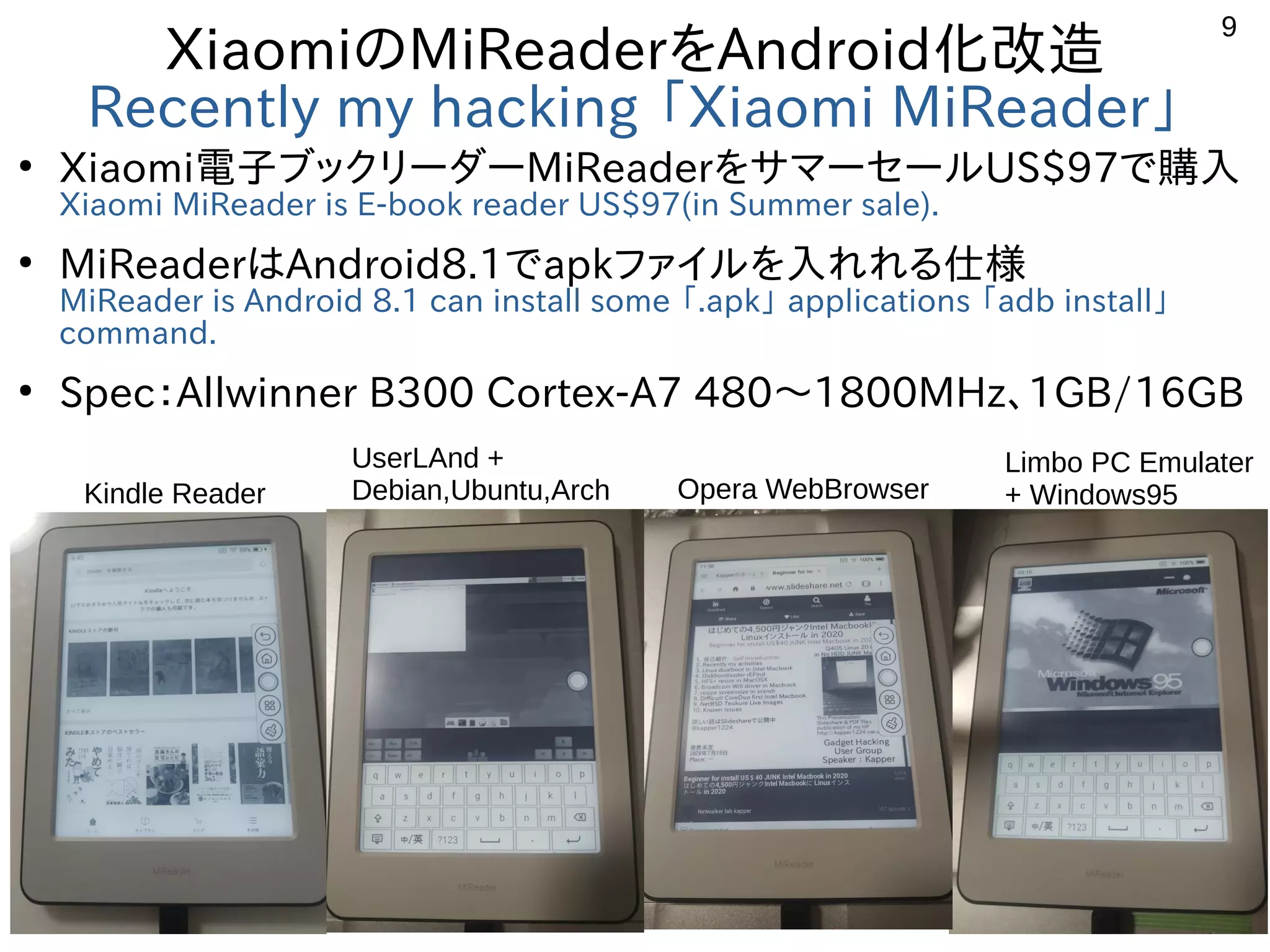 9
XiaomiのMiReaderをAndroid化改造
Recently my hacking 「Xiaomi MiReader」
●
Xiaomi電子ブックリーダーMiReaderをサマーセールUS$97で購入
Xiaomi MiReader is E-book reader US$97(in Summer sale).
●
MiReaderはAndroid8.1でapkファイルを入れれる仕様
MiReader is Android 8.1 can install some 「.apk」 applications 「adb install」
command.
●
Spec：Allwinner B300 Cortex-A7 480〜1800MHz、1GB/16GB
Kindle Reader
UserLAnd +
Debian,Ubuntu,Arch Opera WebBrowser
Limbo PC Emulater
+ Windows95
 