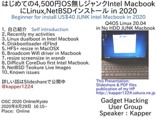 1はじめての4,500円OS無しジャンクIntel Macbook
にLinux,NetBSDインストール in 2020
Beginner for install US＄40 JUNK Intel Macbook in 2020
１、 自己紹介　Self introduction
２、Recently my activities
３、Linux dualboot in Intel Macbook
４、Diskbootloader rEFInd
5、HFS+ resize in MacOSX
６、Broadcom Wifi driver in Macbook
７、resize screensize in xrandr
8、Difficult CoreDuo first Intel Macbook.
9、NetBSD Teokure Live Images
１０、Known issues
詳しい話はSlideshareで公開中
@kapper1224
Gadget Hacking
User Group
Speaker：Kapper
OSC 2020 Online/Kyoto
2020年8月29日 16:15~
Place: Online
This Presentation:
Slideshare & PDF files
publication of my HP
http://kapper1224.sakura.ne.jp
Q4OS Linux 20.04
in No HDD JUNK Macbook
 