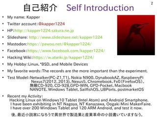 2
自己紹介　Self Introduction
●
My name: Kapper
●
Twitter account：＠kapper1224
●
HP：http://kapper1224.sakura.ne.jp
●
Slideshare: http://www.slideshare.net/kapper1224
●
Mastodon:https://pawoo.net/@kapper1224/
●
Facebook：https://www.facebook.com/kapper1224/
●
Hacking Wiki：https://w.atwiki.jp/kapper1224/
●
My Hobby：Linux、*BSD、and Mobile Devices
●
My favorite words：The records are the more important than the experiment.
●
Test Model：Netwalker(PC-Z1,T1)、Nokia N900、DynabookAZ、RaspberryPi
　　　　　　Nexus7(2012、2013)、Nexus5、Chromebook、Fx0（FirefoxOS）、
無敵CD-920、CD-928,GPD-WIN、GPD-Pocket、Macbook
NANOTE、Windows Tablet、SailfishOS、UBPorts、postmarketOS　　　
●
Recent my Activity：
Hacking Linux on Windows10 Tablet (Intel Atom) and Android Smartphone. 　
I have been exhibiting in NT Nagoya, NT Kanazawa, Oogaki Mini MakerFaire.
I have over 200 Windows Tablet and 120 ARM Android, and test it now.
　後、最近小説家になろうで異世界で製造業と産業革命の小説書いていますなう。
 