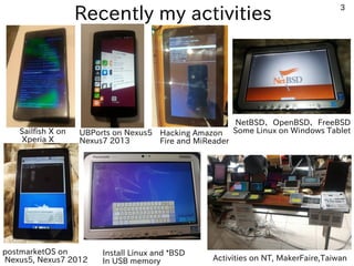 3
Recently my activities
Sailfish X on
Xperia X
Install Linux and *BSD
In USB memory Activities on NT, MakerFaire,Taiwan
NetBSD、OpenBSD、FreeBSD
Some Linux on Windows Tablet
postmarketOS on
Nexus5, Nexus7 2012
UBPorts on Nexus5
Nexus7 2013
Hacking Amazon
Fire and MiReader
 
