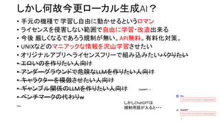 しかし何故今更ローカル生成AI？
• 手元の機種で 学習し自由に動かせるというロマン
• ライセンスを侵害しない範囲で自由に学習・改造出来る
• 今後 厳しくなるであろう規制が無い。API無料。有料化対策。
• UNIXなどのマニアックな情報を沢山学習させたい
• オリジナルアプリへライセンスフリーで組み込みたいパクりたい
• エロいのを作りたい人向け
• アンダーグラウンドで危険なLLMを作りたい人向け
• キャラクターを模倣させたい人向け
• ギャンブル関係のLLMを作りたい人向け
• ベンチマークの代わりw
しかしChatGPTは
規制用語が入ると・・・
 