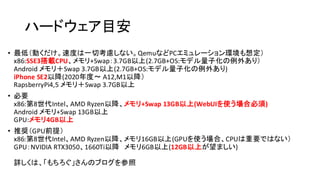 ハードウェア目安
• 最低（動くだけ。速度は一切考慮しない。QemuなどPCエミュレーション環境も想定）
x86:SSE3搭載CPU、メモリ+Swap：3.7GB以上(2.7GB+OS:モデル量子化の例外あり）
Android メモリ＋Swap 3.7GB以上(2.7GB+OS:モデル量子化の例外あり)
iPhone SE2以降​(2020年度〜 A12,M1以降）
RapsberryPi4,5 メモリ＋Swap 3.7GB以上
• 必要
x86:第8世代Intel、AMD Ryzen以降、メモリ+Swap 13GB以上(WebUIを使う場合必須)
Android メモリ+Swap 13GB以上
GPU:メモリ4GB以上
• 推奨（GPU前提）
x86:第8世代Intel、AMD Ryzen以降、メモリ16GB以上(GPUを使う場合、CPUは重要ではない）
GPU：NVIDIA RTX3050、1660Ti以降 メモリ6GB以上(12GB以上が望ましい)
詳しくは、「もちろぐ」さんのブログを参照
 