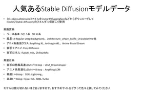 人気あるStable Diffusionモデルデータ
• 主にckpt,safetensorsファイルをCivitaiやHuggingfaceなどからダウンロードして
models/Stable-diffusion/のフォルダに保存して使用
高画質系
• ベース基本：SD1.5系、SD XL系
• 風景：A Regular Deep Background、architecture_Urban_SDlife_Chiasedamme他
• アニメ系最強クラス：Anything-XL、AnimagineXL、Anime Pastel Dream
• 実写＋アニメ：Pony Diffusion
• 実写日本人：fuduki_mix、ChilloutMix
高速化系
• 実写幻想風高速LCM 4〜8 step：LCM_Dreamshaper
• アニメ系高速化LCM 4〜8 step：Anything LCM
• 高速1〜8step：SDXL-Lightning、
• 高速1〜8step：Hyper-SD、SDXL-Turbo
モデルは数え切れないほどありますので、おすすめサイトをググって色々と試してみてください
 