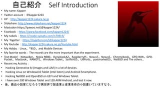 自己紹介 Self Introduction
• My name: Kapper
• Twitter account：＠kapper1224
• HP：http://kapper1224.sakura.ne.jp
• Slideshare: http://www.slideshare.net/kapper1224
• Mastodon:https://pawoo.net/@kapper1224/
• Facebook：https://www.facebook.com/kapper1224/
• My nobels：https://ncode.syosetu.com/n7491fi/
• My Togetter：https://togetter.com/id/kapper1224
• My Youtube：http://kapper1224.sakura.ne.jp/Youtube.html
• My Hobby：Linux、*BSD、and Mobile Devices
• My favorite words：The records are the more important than the experiment.
• Test Model：Netwalker、Nokia N900、DynabookAZ、RaspberryPi、Nexus7、Nexus5、Chromebook、GPD-WIN、GPD-
Pocket、Macbook、NANOTE、Windows Tablet、SailfishOS、UBPorts、postmarketOS、NetBSD and The others...
• Recent my Activity：
• Hacking Generative AI (Images and LLM) in a lot of devices.
• Hacking Linux on Windows10 Tablet (Intel Atom) and Android Smartphone.
• Hacking NetBSD and OpenBSD on UEFI and Windows Tablet.
• I have over 200 Windows Tablet and 120 ARM Android, and test it now.
• 後、最近小説家になろうで異世界で製造業と産業革命の小説書いていますなう。
 