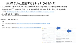 LLMモデルと混迷するオレオレライセンス
• LLMモデルはオープンソース化したMetaのLLaMaを中心。オレオレライセンス注意
• Huggingfaceダウンロード方法：一例 wgetは使えないので注意。間に - を入れる事
curl -LOC - https://huggingface.co/runwayml/stable-diffusion-v1-5/resolve/main/v1-5-pruned-emaonly.safetensors
・Civitaiダウンロード方法：
wget "https://civitai.com/api/download/models/####?type=Model&format=SafeTensor&token=****"
#### はモデル番号、 **** は api key
Curl
curl -Lo add-detail-xl.safetensors https://civitai.com/api/download/models/135867?token=$CIVIT_TOKEN
Wget
wget -O add-detail-xl.safetensors https://civitai.com/api/download/models/135867?token=$CIVIT_TOKEN
 