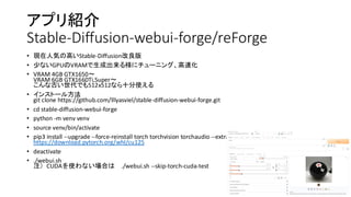 アプリ紹介
Stable-Diffusion-webui-forge/reForge
• 現在人気の高いStable-Diffusion改良版
• 少ないGPUのVRAMで生成出来る様にチューニング、高速化
• VRAM 4GB GTX1650〜
VRAM 6GB GTX1660Ti,Super〜
こんな古い世代でも512x512なら十分使える
• インストール方法
git clone https://github.com/lllyasviel/stable-diffusion-webui-forge.git
• cd stable-diffusion-webui-forge
• python -m venv venv
• source venv/bin/activate
• pip3 install --upgrade --force-reinstall torch torchvision torchaudio --extra-index-url
https://download.pytorch.org/whl/cu125
• deactivate
• ./webui.sh
注）CUDAを使わない場合は ./webui.sh --skip-torch-cuda-test
 