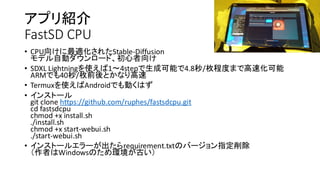 アプリ紹介
FastSD CPU
• CPU向けに最適化されたStable-Diffusion
モデル自動ダウンロード、初心者向け
• SDXL Lightningを使えば1〜4stepで生成可能で4.8秒/枚程度まで高速化可能
ARMでも40秒/枚前後とかなり高速
• Termuxを使えばAndroidでも動くはず
• インストール
git clone https://github.com/ruphes/fastsdcpu.git
cd fastsdcpu
chmod +x install.sh
./install.sh
chmod +x start-webui.sh
./start-webui.sh
• インストールエラーが出たらrequirement.txtのバージョン指定削除
（作者はWindowsのため環境が古い）
 