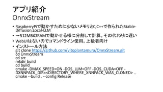 アプリ紹介
OnnxStream
• RaspberryPiで動かすために少ないメモリとC,C++で作られたStable-
Diffusion,Local-LLM
• 〜512MBのRAMで動かせる様に分割して計算。その代わりに遅い
• WebUIはないのでコマンドライン使用。上級者向け
• インストール方法
git clone https://github.com/vitoplantamura/OnnxStream.git
cd OnnxStream
cd src
mkdir build
cd build
cmake -DMAX_SPEED=ON -DOS_LLM=OFF -DOS_CUDA=OFF -
DXNNPACK_DIR=<DIRECTORY_WHERE_XNNPACK_WAS_CLONED> ..
cmake --build . --config Release
 