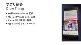 アプリ紹介
Draw Things
• iOS用Stable-Diffusion互換
• IOS 15.4かつA12 bionic以降
• IPhone SE2,3推奨。高速。
• Apple storeよりインストール
 