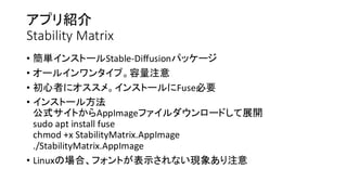 アプリ紹介
Stability Matrix
• 簡単インストールStable-Diffusionパッケージ
• オールインワンタイプ。容量注意
• 初心者にオススメ。インストールにFuse必要
• インストール方法
公式サイトからAppImageファイルダウンロードして展開
sudo apt install fuse
chmod +x StabilityMatrix.AppImage
./StabilityMatrix.AppImage
• Linuxの場合、フォントが表示されない現象あり注意
 