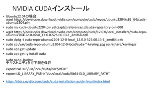 NVIDIA CUDAインストール
• Ubuntu22.04の場合
wget https://developer.download.nvidia.com/compute/cuda/repos/ubuntu2204/x86_64/cuda-
ubuntu2204.pin
• sudo mv cuda-ubuntu2204.pin /etc/apt/preferences.d/cuda-repository-pin-600
• wget https://developer.download.nvidia.com/compute/cuda/12.0.0/local_installers/cuda-repo-
ubuntu2204-12-0-local_12.0.0-525.60.13-1_amd64.deb
• sudo dpkg -i cuda-repo-ubuntu2204-12-0-local_12.0.0-525.60.13-1_amd64.deb
• sudo cp /var/cuda-repo-ubuntu2204-12-0-local/cuda-*-keyring.gpg /usr/share/keyrings/
• sudo apt-get update
• sudo apt-get -y install cuda
sudo nano .bashrc
テキストエディタで下記を保存
export PATH="/usr/local/cuda/bin:$PATH"
• export LD_LIBRARY_PATH="/usr/local/cuda/lib64:$LD_LIBRARY_PATH"
• https://docs.nvidia.com/cuda/cuda-installation-guide-linux/index.html
 