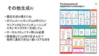 その他生成AI
• 最近生成AI増えたね
• ガジェットハッキングLLM作りたい
マニアックなファインチューニング
エモいキャラクター生成してw
• ローカルコミュニティ用LLM必要
• 東海道らぐLLM作りませんか？
他所に真似できない凄いコアなのを
 