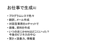 お仕事で生成AI
• プログラムレスで色々
• 翻訳、メール作成
• 対話型業務をAIチャットで
• 画像、資料を作成
• いつのまにかRPAはどこにいった？
今後のビジネスの中心
• 賢さ ≠ 語彙力、情報量
 