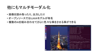他にもマルチモーダル化
• 画像を読み取ったり、出力したり
• オープンソースではLLAVAモデルが有名
• 複数のAIを組み合わせてさらに色々な事をさせる事ができる
 