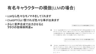 有名キャラクターの模倣(LLMの場合)
• LLMなら色々なモノマネをしてくれます
• ChatGPTくらい賢ければ色々な事が出来ます
• さらに音声合成で出力させると
ヲタクの皆様御用達w
 