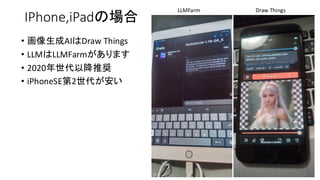 IPhone,iPadの場合
• 画像生成AIはDraw Things
• LLMはLLMFarmがあります
• 2020年世代以降推奨
• iPhoneSE第2世代が安い
Draw Things
LLMFarm
 