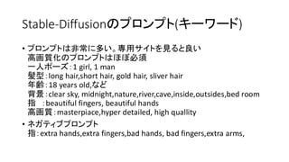 Stable-Diffusionのプロンプト(キーワード)
• プロンプトは非常に多い。専用サイトを見ると良い
高画質化のプロンプトはほぼ必須
一人ポーズ：1 girl, 1 man
髪型：long hair,short hair, gold hair, sliver hair
年齢：18 years old,など
背景：clear sky, midnight,nature,river,cave,inside,outsides,bed room
指 ：beautiful fingers, beautiful hands
高画質：masterpiace,hyper detailed, high quallity
• ネガティブプロンプト
指：extra hands,extra fingers,bad hands, bad fingers,extra arms,
 