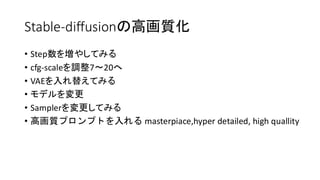 Stable-diffusionの高画質化
• Step数を増やしてみる
• cfg-scaleを調整7〜20へ
• VAEを入れ替えてみる
• モデルを変更
• Samplerを変更してみる
• 高画質プロンプトを入れる masterpiace,hyper detailed, high quallity
 
