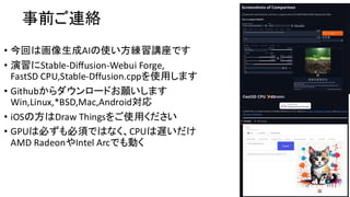 事前ご連絡
• 今回は画像生成AIの使い方練習講座です
• 演習にStable-Diffusion-Webui Forge,
FastSD CPU,Stable-Dffusion.cppを使用します
• Githubからダウンロードお願いします
Win,Linux,*BSD,Mac,Android対応
• iOSの方はDraw Thingsをご使用ください
• GPUは必ずも必須ではなく、CPUは遅いだけ
AMD RadeonやIntel Arcでも動く
 