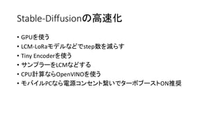 Stable-Diffusionの高速化
• GPUを使う
• LCM-LoRaモデルなどでstep数を減らす
• Tiny Encoderを使う
• サンプラーをLCMなどする
• CPU計算ならOpenVINOを使う
• モバイルPCなら電源コンセント繋いでターボブーストON推奨
 