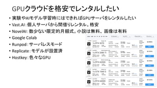 GPUクラウドを格安でレンタルしたい
• 実験やAIモデル学習時にはできればGPUサーバをレンタルしたい
• Vast.AI：個人サーバから間借りレンタル。格安
• NovelAI：数少ない限定的月額式。小説は無料、 画像は有料
• Google Colab
• Runpod：サーバレスモード
• Replicate：モデルが設置済
• Hostkey：色々なGPU
 