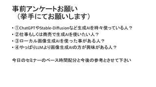 事前アンケートお願い
（挙手にてお願いします）
• ①ChatGPTやStable-Diffusionなど生成AIを時々使っている人？
• ②仕事もしくは商売で生成AIを使いたい人？
• ③ローカル画像生成AIを使った事がある人？
• ④やっぱりLLMより画像生成AIの方が興味がある人？
今日のセミナーのペース時間配分と今後の参考とさせて下さい
 