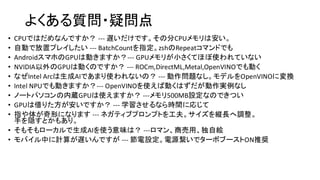 よくある質問・疑問点
• CPUではだめなんですか？ --- 遅いだけです。その分CPUメモリは安い。
• 自動で放置プレイしたい --- BatchCountを指定。zshのRepeatコマンドでも
• AndroidスマホのGPUは動きますか？--- GPUメモリが小さくてほぼ使われていない
• NVIDIA以外のGPUは動くのですか？ --- ROCm,DirectML,Metal,OpenVINOでも動く
• なぜIntel Arcは生成AIであまり使われないの？ --- 動作問題なし。モデルをOpenVINOに変換
• Intel NPUでも動きますか？--- OpenVINOを使えば動くはずだが動作実例なし
• ノートパソコンの内蔵GPUは使えますか？ ---メモリ500MB設定なのできつい
• GPUは借りた方が安いですか？ --- 学習させるなら時間に応じて
• 指や体が奇形になります --- ネガティブプロンプトを工夫。サイズを縦長へ調整。
手を隠すとかもあり。
• そもそもローカルで生成AIを使う意味は？ ---ロマン、商売用、独自絵
• モバイル中に計算が遅いんですが --- 節電設定。電源繋いでターボブーストON推奨
 