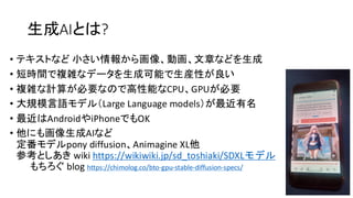 生成AIとは?
• テキストなど 小さい情報から画像、動画、文章などを生成
• 短時間で複雑なデータを生成可能で生産性が良い
• 複雑な計算が必要なので高性能なCPU、GPUが必要
• 大規模言語モデル（Large Language models）が最近有名
• 最近はAndroidやiPhoneでもOK
• 他にも画像生成AIなど
定番モデルpony diffusion、Animagine XL他
参考としあき wiki https://wikiwiki.jp/sd_toshiaki/SDXLモデル
もちろぐ blog https://chimolog.co/bto-gpu-stable-diffusion-specs/
 