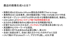 最近の画像生成AIとは？
• 画像生成AIとはStable-Diffusion類似品の総称でText to Image
• 業務用は主に広告業界。5秒の動画を繋いで短いCMも低コストで作成
• 様々なオープンソースモデルが作られ色々な種類の画像生成。動画も。
• LCM-LoRAにより少ないステップ数で短時間画像生成
• 出力される情報を他のAIと組み合わせ活用範囲が拡大
• 計算するGPUコストかかるが、CPUやNPUでも計算出来る様になった
• 英語圏中心でキーワードは英語。
• 本質的に何でも出来るAIの必要は無い。高コスト
• 自由に改変出来て、自由に使えるライセンスのモデルに注目
• CPUで動かすならWebサーバ、ブラウザも重し。Xさえ不要
 