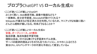 プロプラChatGPT VS ローカル生成AI
・ここが凄いここが厳しいChatGPT
とにかく賢い。Web検索可能。画像や動画なども？
一部無料。多分赤字経営。MicroSoftが助けてくれる？
Wikipediaや論文など校正済み文を利用しているため、マニアックな知識に弱い
どんどん規制が厳しくなる。将来どうなることか？
・ここが凄いここが厳しいローカル生成AI
安価。オープンソース。API無料
独自辞書、独自知識を学習可能
規制は自由。付けるも無くすも学習済モデル次第。
サーバの経済的理由よりそのうち全てのパソコン、スマホに入るだろう
実はCPU、GPUベンチマークの代替え手段として重宝しているw
 