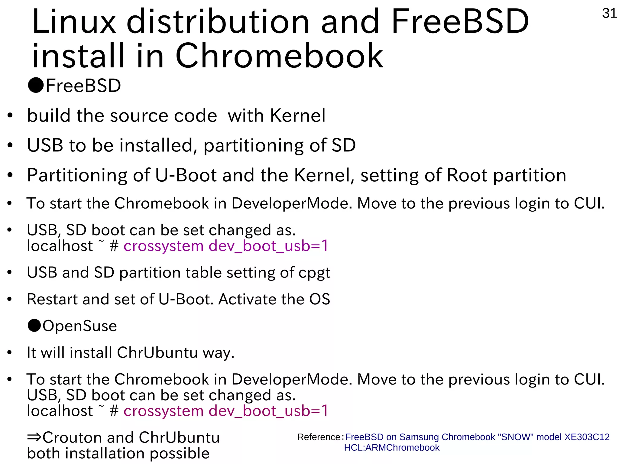 31 Flowchart of Linux installation on Chromebook Install Linux Distributions Back up the data of chromebook To create a recovery disk to USB Boot DeveloperMode Crouton,chrUbuntu？ build the boot loader and driver and configuration files Yes No Crouton？ chroot environment or USB the ARM image and Kernel, creating SD Yes No Linux Distribution is booting Partition of the USB and SD to be installed Boot DeveloperMode| and Change config Start setting change of U-Boot Crouton script download Crouton install from terminal ChrUbuntu script installed USB、SD in Ubuntu or Debian Boot DeveloperMode Boot configuration changes in CUI Reboot to USB, SD Launch the ChrUbuntu 「ctl+Alt+Shift+←」 screen change ChrUbuntu Linux Distribution、 FreeBSD 
