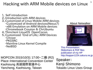 1
Hacking with ARM Mobile devices on Linux
１、 Self introduction
２、Introduction with ARM devices
３、Customized of Linux Mobile ARM devices
・Customized of Android devices(Nexus7)
・ｘ86 Emulation on ARM Mobile devices
　・Chromebook Crouton ＆ ChrUbuntu
4、Thinclient LinuxOS OpenCocon
５、Customized 「End of Life」 ARM Devices
・Chroot
　・PKGSRC
　・Mainline Linux Kernel Compile
　・NetBSD　　
Speaker：
Kenji Shimono
Tokaido Linux Uses Group
MOPCON 2015/10/31 16:15~二廳 (R2)
Place：International Convention Center
Kaohsiung 高雄國際會議中心
Yancheng, Kaohsiung, Taiwan
This Presentation:
Slideshare & PDF files
publication of my HP
http://kapper1224.sakura.ne.jp
About Netwalker
 