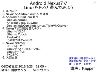 1
Android Nexus7で
Linuxを色々と遊んでみよう１、自己紹介
２、Nexus7とAndroidの紹介、全体像
３、Android上でのLinux動作
　・Debian noroot
　・AndroidでTerminal Emurator、Busybox
　・Debian kitとComplete Linux、TightVNCserver
４、Nexus7でOS載せ替えテスト
　・Android独自ビルド、CyanogenMod
　・ブートローダー
　・MultiROM、TWRP Manager
　・FirefoxOS
　・Ubuntu Touch
５、Nexus7の改造
　・Linuxディストリビューション
　・Ubuntu13.04
　・Linuxカーネル
　・PKGSRC
６、次回出展
講演：Kapper
OSC名古屋 2015/5/23　13:00～
会場：国際センター　5Fラウンジ
講演資料は電子データと
紙面を配布しております。
詳しくはブースまで。
 