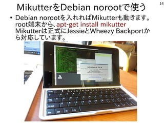 14
MikutterをDebian norootで使う
●
Debian norootを入れればMikutterも動きます。
root端末から、apt-get install mikutter
Mikutterは正式にJessieとWheez...