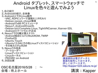 1
AndroidタブレットでLinuxを色々と遊んでみよう
続編 その２
１、自己紹介
２、Androidの紹介、全体像
３、Android上でのLinuxディストリビューション動作
　・Debian norootとchroot環境
　・Androidでx86 PCエミュレータ
　・KindleFireTVなどを遊んでみる
4、Androidで電子工作遊んでみる
５、Nexus7でOS載せ替えテスト
　・Android独自ビルドとMultiROM、TWRP
　・その他カスタムROM
６、Androidを独自ビルドしてみた
７、中華タブレット　データ解析
８、MultiROMハッキング
９、次回出展
講演：Kapper
OSC名古屋2016/5/28　16:15～
会場：吹上ホール　４F　第３会議室(2)
講演資料は電子データと
紙面を配布しております。
詳しくはブースまで。
http://kapper1224.sakura.ne.jp/
 