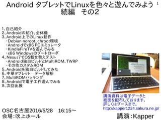 1
AndroidタブレットでLinuxを色々と遊んでみよう
続編 その２
１、自己紹介
２、Androidの紹介、全体像
３、Androidをサーバとして端末として使う
４、Android上でのLinuxディストリビューション動作
　・Debian norootとchroot環境
　・Androidでx86 PCエミュレータ
　・KindleFireTVなどを改造して遊んでみる
　・最近の謎ガジェットネタご紹介
５、WindowsタブレットでUbuntuインストール
６、Androidで電子工作遊んでみる（IoT関係）
７、Nexus7でOS載せ替えテスト
　・Android独自ビルドとMultiROM、TWRP
　・その他カスタムROM
８、Androidを独自ビルドしてみた
９、MultiROMハッキング
１０、次回出展
講演：Kapper
OSC京都2016/7/30　15:15～
会場：京都リサーチパーク　
　　　アトリウムオープンスペース
講演資料は電子データと
紙面を配布しております。
詳しくはブースまで。
http://kapper1224.sakura.ne.jp/
 