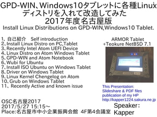 1
GPD-WIN、Windows10タブレットに各種Linux
ディストリを入れて改造してみた　
2017年度名古屋版
Install Linux Distｒibutions on GPD-WIN,Windows10 Tablet.
１、 自己紹介　Self introduction
２、Install Linux Distro on PC,Tablet
3、Recently Intel Atom UEFI Device
4、Linux Distro on Atom Windows Tablet
5、GPD-WIN and Atom Notebook
6、Wubi for Ubuntu
7、Install ISO Ubuntu on Windows Tablet
8、Driver on Windows Tablet
9、Linux Kernel Chengelog on Atom
10、Grub on Windows Tablet
11、 Recently Active and known issue
Speaker：
Kapper
OSC名古屋2017
2017/5/27 15:15～
Place:名古屋市中小企業振興会館 4F第4会議室
This Presentation:
Slideshare & PDF files
publication of my HP
http://kapper1224.sakura.ne.jp
ARMOR Tablet
+Teokure NetBSD 7.1
 