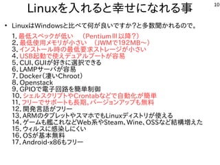 10
Linuxを入れると幸せになれる事
●
LinuxはWindowsと比べて何が良いですか？と多数聞かれるので。
１．最低スペックが低い　 （PentiumⅢ以降？）
２．最低使用メモリが小さい　（JWMで１９２MB～）
３．インストール時の最低要求ストレージが小さい
４．USB起動で使えデュアルブートが容易
５．CUI、GUIが好きに選択できる　
６．LAMPサーバが容易
７．Docker（凄いChroot）
８．Openstack
９．GPIOで電子回路を簡単制御
１０．シェルスクリプトやCrontabなどで自動化が簡単
１１．フリーでサポートも長期。バージョンアップも無料
１２．開発言語がフリー
１３．ARMのタブレットやスマホでもLinuxディストリが使える
１４．ゲームも艦これなどWeb系やSteam、Wine、OSSなど結構増えた
１５．ウィルスに感染しにくい
１６．OSが基本無料
１７．Android-x86もフリー
 