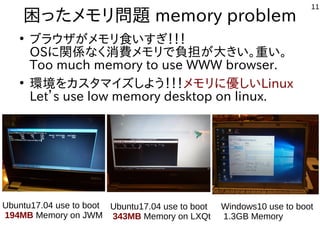 11
困ったメモリ問題 memory problem
●
ブラウザがメモリ食いすぎ！！！
OSに関係なく消費メモリで負担が大きい。重い。
Too much memory to use WWW browser.
●
環境をカスタマイズしよう！！！メモリに優しいLinux
Let’s use low memory desktop on linux.
Windows10 use to boot
1.3GB Memory
Ubuntu17.04 use to boot
343MB Memory on LXQt
Ubuntu17.04 use to boot
194MB Memory on JWM
 