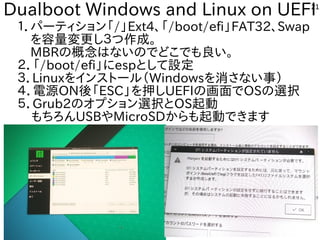 21
Dualboot Windows and Linux on UEFI
１．パーティション「/」Ext4、「/boot/efi」FAT32、Swap
　を容量変更し３つ作成。
　MBRの概念はないのでどこでも良い。
２．「/boot/efi」にespとして設定
３．Linuxをインストール（Windowsを消さない事）
４．電源ON後「ESC」を押しUEFIの画面でOSの選択
５．Grub2のオプション選択とOS起動
もちろんUSBやMicroSDからも起動できます
 