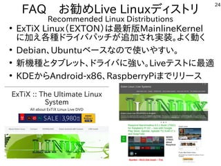 24
FAQ　お勧めLive Linuxディストリ
Recommended Linux Distributions
●
ExTiX Linux（EXTON）は最新版MainlineKernel
に加え各種ドライバパッチが追加され実装。よく動く
●
Debian、Ubuntuベースなので使いやすい。
●
新機種とタブレット、ドライバに強い。Liveテストに最適
●
KDEからAndroid-x86、RaspberryPiまでリリース
 